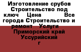 Изготовление срубов.Строительство под ключ. › Цена ­ 8 000 - Все города Строительство и ремонт » Услуги   . Приморский край,Уссурийский г. о. 